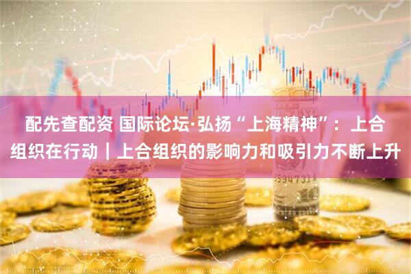 配先查配资 国际论坛·弘扬“上海精神”：上合组织在行动｜上合组织的影响力和吸引力不断上升