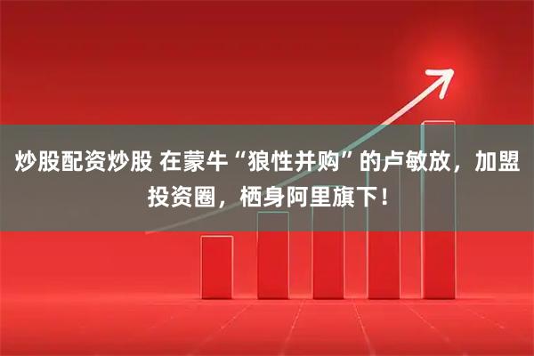 炒股配资炒股 在蒙牛“狼性并购”的卢敏放，加盟投资圈，栖身阿里旗下！
