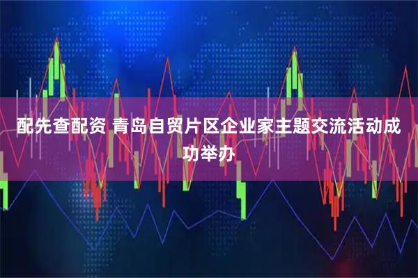 配先查配资 青岛自贸片区企业家主题交流活动成功举办