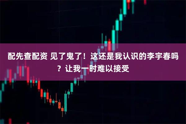 配先查配资 见了鬼了！这还是我认识的李宇春吗？让我一时难以接受