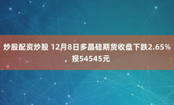 炒股配资炒股 12月8日多晶硅期货收盘下跌2.65%，报54545元