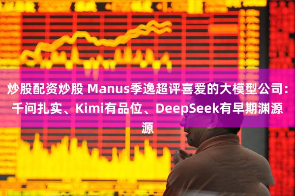 炒股配资炒股 Manus季逸超评喜爱的大模型公司：千问扎实、Kimi有品位、DeepSeek有早期渊源