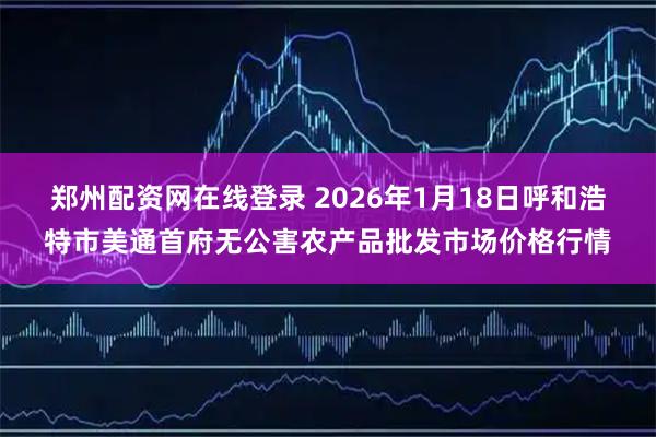 郑州配资网在线登录 2026年1月18日呼和浩特市美通首府无公害农产品批发市场价格行情