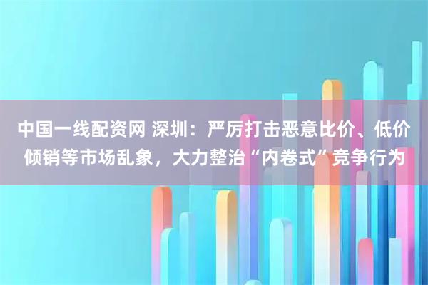 中国一线配资网 深圳：严厉打击恶意比价、低价倾销等市场乱象，大力整治“内卷式”竞争行为