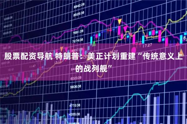 股票配资导航 特朗普：美正计划重建“传统意义上的战列舰”