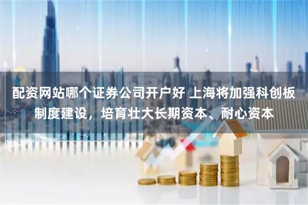 配资网站哪个证券公司开户好 上海将加强科创板制度建设，培育壮大长期资本、耐心资本