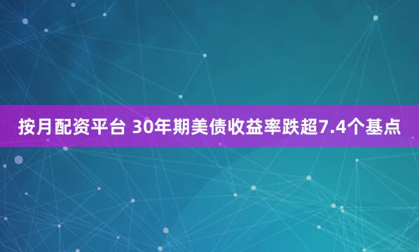 按月配资平台 30年期美债收益率跌超7.4个基点