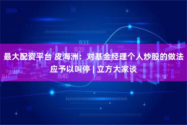 最大配资平台 皮海洲：对基金经理个人炒股的做法应予以叫停 | 立方大家谈