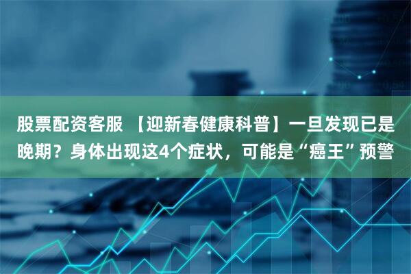 股票配资客服 【迎新春健康科普】一旦发现已是晚期？身体出现这4个症状，可能是“癌王”预警