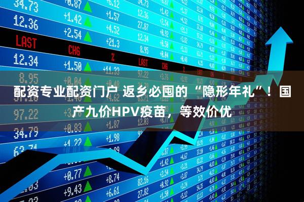 配资专业配资门户 返乡必囤的 “隐形年礼”!国产九价HPV疫苗,等效价优
