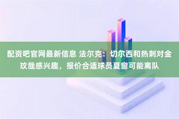 配资吧官网最新信息 法尔克:切尔西和热刺对金玟哉感兴趣,报价合适球员夏窗可能离队