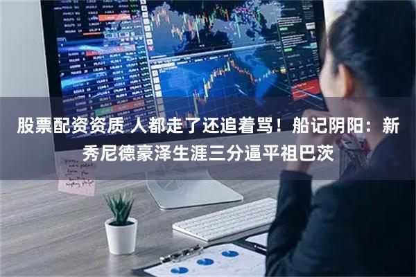 股票配资资质 人都走了还追着骂！船记阴阳：新秀尼德豪泽生涯三分逼平祖巴茨