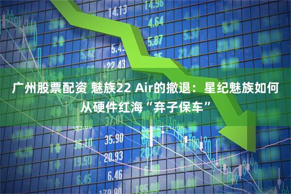 广州股票配资 魅族22 Air的撤退:星纪魅族如何从硬件红海“弃子保车”