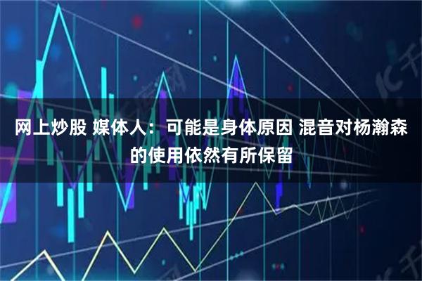 网上炒股 媒体人：可能是身体原因 混音对杨瀚森的使用依然有所保留