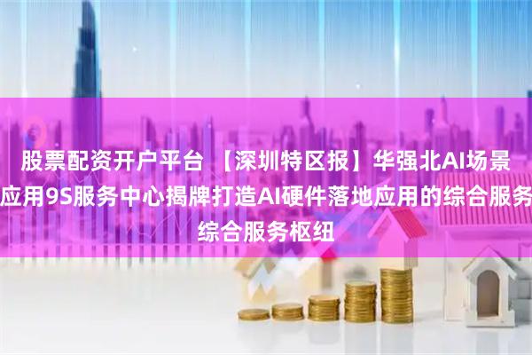 股票配资开户平台 【深圳特区报】华强北AI场景落地应用9S服务中心揭牌打造AI硬件落地应用的综合服务枢纽