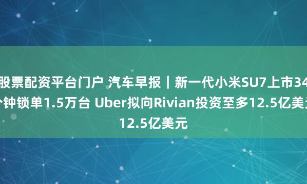 股票配资平台门户 汽车早报|新一代小米SU7上市34分钟锁单1.5万台 Uber拟向Rivian投资至多12.5亿美元
