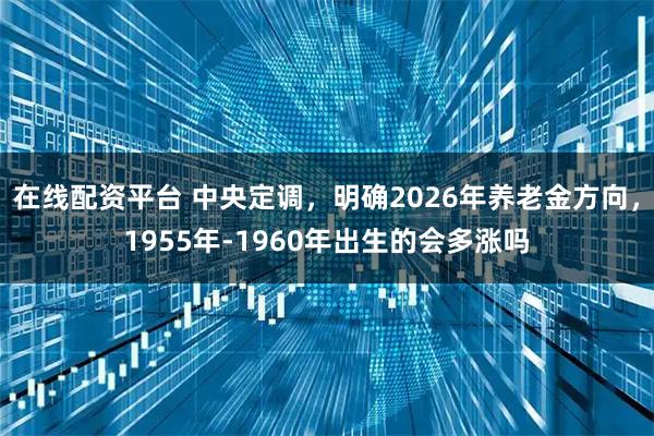 在线配资平台 中央定调,明确2026年养老金方向,1955年-1960年出生的会多涨吗