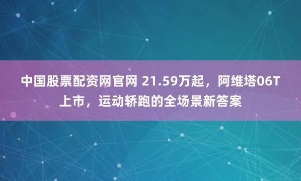 中国股票配资网官网 21.59万起，阿维塔06T上市，运动轿跑的全场景新答案