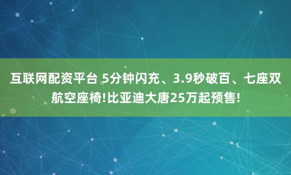 互联网配资平台 5分钟闪充、3.9秒破百、七座双航空座椅!比亚迪大唐25万起预售!