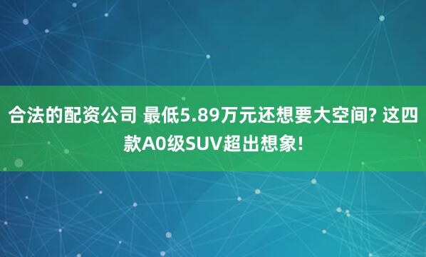 合法的配资公司 最低5.89万元还想要大空间? 这四款A0级SUV超出想象!