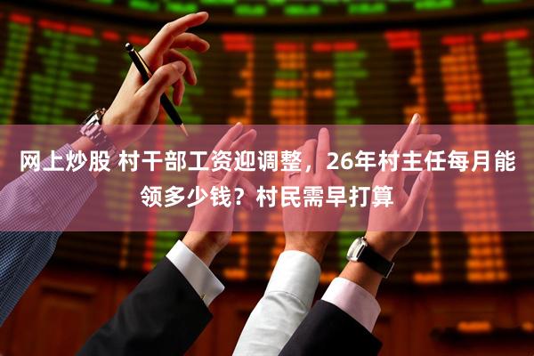 网上炒股 村干部工资迎调整，26年村主任每月能领多少钱？村民需早打算