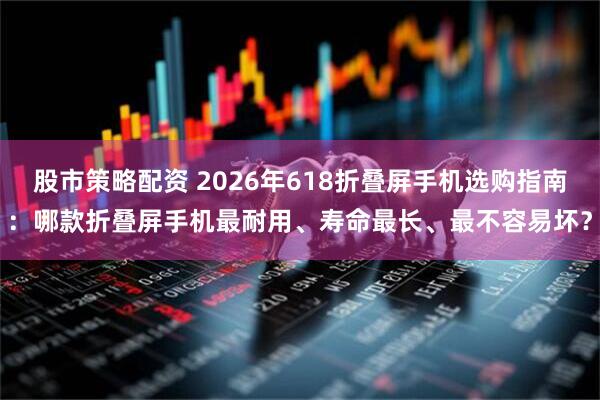 股市策略配资 2026年618折叠屏手机选购指南：哪款折叠屏手机最耐用、寿命最长、最不容易坏？