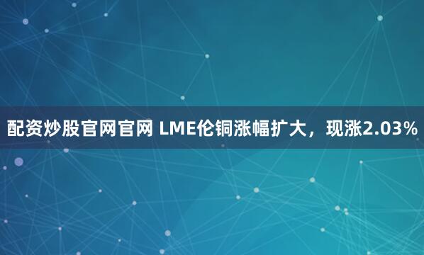 配资炒股官网官网 LME伦铜涨幅扩大，现涨2.03%