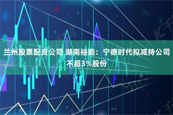 兰州股票配资公司 湖南裕能：宁德时代拟减持公司不超3%股份