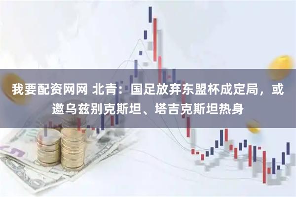 我要配资网网 北青:国足放弃东盟杯成定局,或邀乌兹别克斯坦、塔吉克斯坦热身