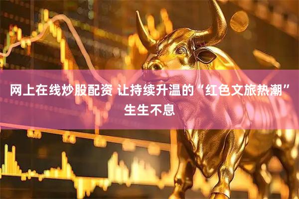 网上在线炒股配资 让持续升温的“红色文旅热潮”生生不息