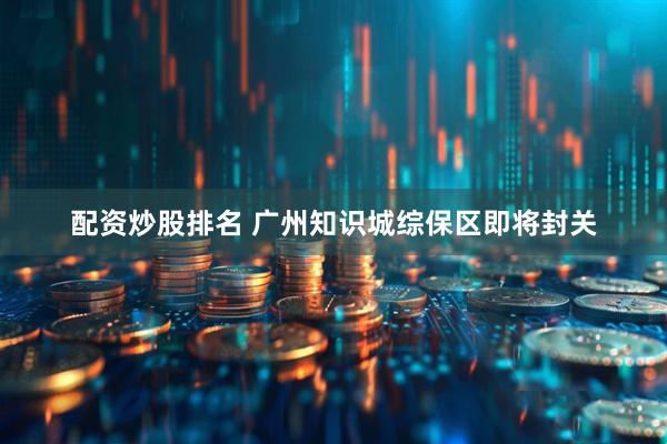 配资炒股排名 广州知识城综保区即将封关