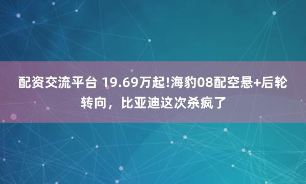配资交流平台 19.69万起!海豹08配空悬+后轮转向，比亚迪这次杀疯了