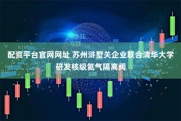 配资平台官网网址 苏州浒墅关企业联合清华大学研发核级氦气隔离阀
